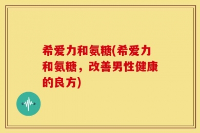 希爱力和氨糖(希爱力和氨糖，改善男性健康的良方)