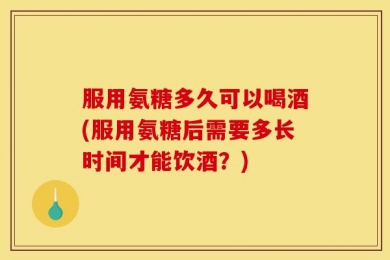 服用氨糖多久可以喝酒(服用氨糖后需要多长时间才能饮酒？)