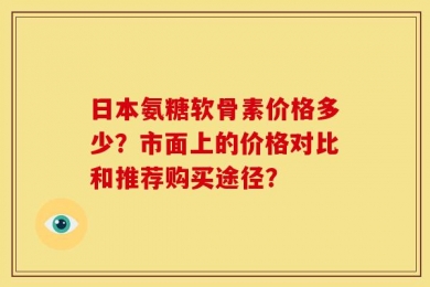 日本氨糖软骨素价格多少？市面上的价格对比和推荐购买途径？