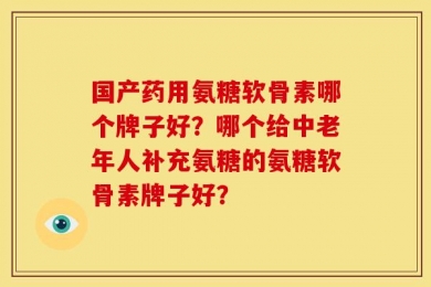 国产药用氨糖软骨素哪个牌子好？哪个给中老年人补充氨糖的氨糖软骨素牌子好？