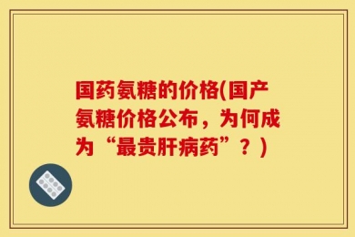国药氨糖的价格(国产氨糖价格公布，为何成为“最贵肝病药”？)