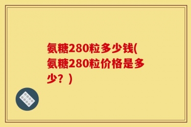 氨糖280粒多少钱(氨糖280粒价格是多少？)