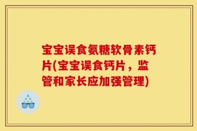 宝宝误食氨糖软骨素钙片(宝宝误食钙片，监管和家长应加强管理)