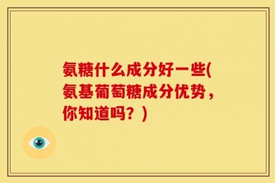氨糖什么成分好一些(氨基葡萄糖成分优势，你知道吗？)