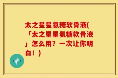 太之星星氨糖软骨液(「太之星星氨糖软骨液」怎么用？一次让你明白！)