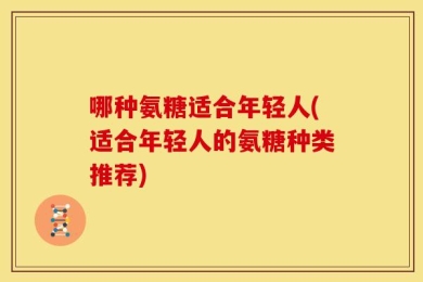 哪种氨糖适合年轻人(适合年轻人的氨糖种类推荐)