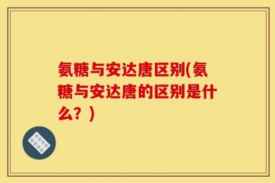 氨糖与安达唐区别(氨糖与安达唐的区别是什么？)