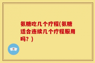 氨糖吃几个疗程(氨糖适合连续几个疗程服用吗？)