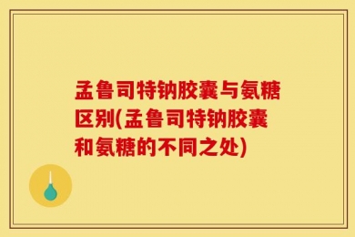 孟鲁司特钠胶囊与氨糖区别(孟鲁司特钠胶囊和氨糖的不同之处)