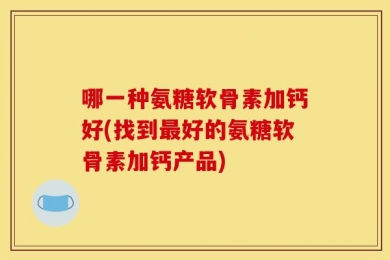 哪一种氨糖软骨素加钙好(找到最好的氨糖软骨素加钙产品)