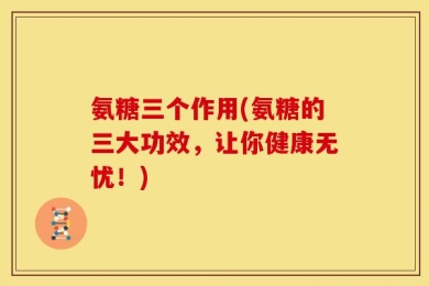 氨糖三个作用(氨糖的三大功效，让你健康无忧！)