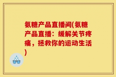 氨糖产品直播间(氨糖产品直播：缓解关节疼痛，拯救你的运动生活)