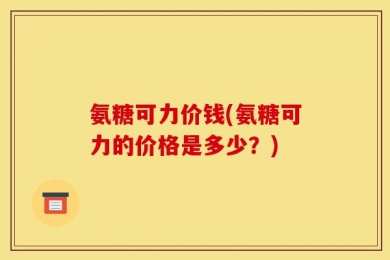 氨糖可力价钱(氨糖可力的价格是多少？)