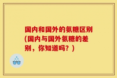 国内和国外的氨糖区别(国内与国外氨糖的差别，你知道吗？)