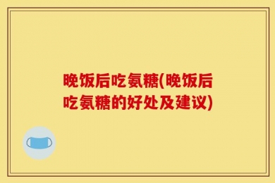 晚饭后吃氨糖(晚饭后吃氨糖的好处及建议)