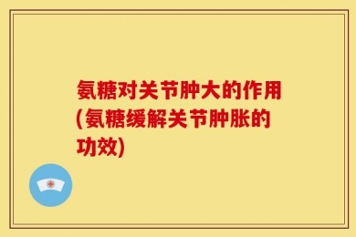 氨糖对关节肿大的作用(氨糖缓解关节肿胀的功效)