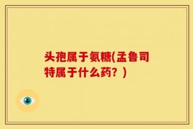 头孢属于氨糖(孟鲁司特属于什么药？)