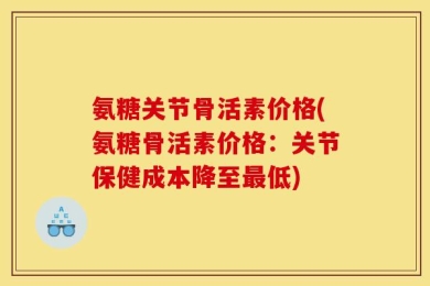 氨糖关节骨活素价格(氨糖骨活素价格：关节保健成本降至最低)
