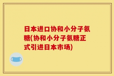日本进口协和小分子氨糖(协和小分子氨糖正式引进日本市场)