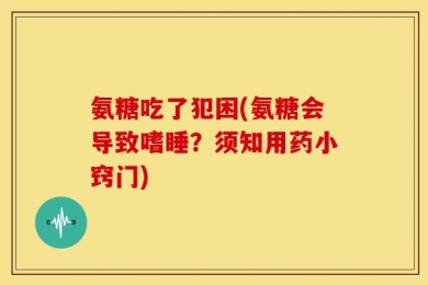 氨糖吃了犯困(氨糖会导致嗜睡？须知用药小窍门)