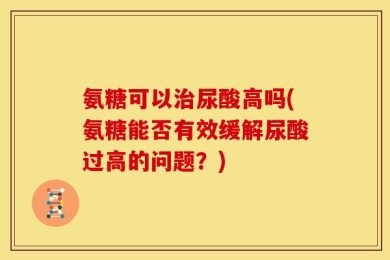 氨糖可以治尿酸高吗(氨糖能否有效缓解尿酸过高的问题？)