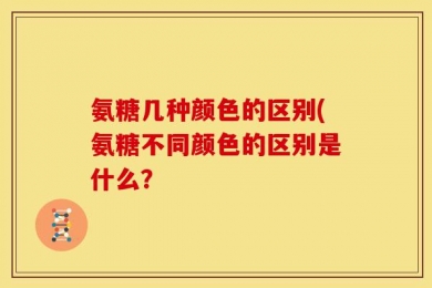 氨糖几种颜色的区别(氨糖不同颜色的区别是什么？