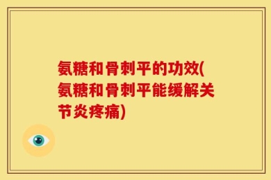 氨糖和骨刺平的功效(氨糖和骨刺平能缓解关节炎疼痛)
