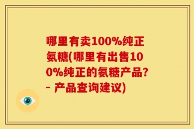 哪里有卖100%纯正氨糖(哪里有出售100%纯正的氨糖产品？- 产品查询建议)