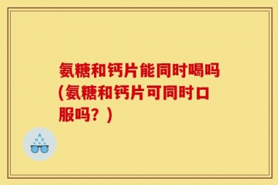 氨糖和钙片能同时喝吗(氨糖和钙片可同时口服吗？)