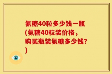 氨糖40粒多少钱一瓶(氨糖40粒装价格，购买瓶装氨糖多少钱？)