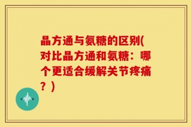 晶方通与氨糖的区别(对比晶方通和氨糖：哪个更适合缓解关节疼痛？)