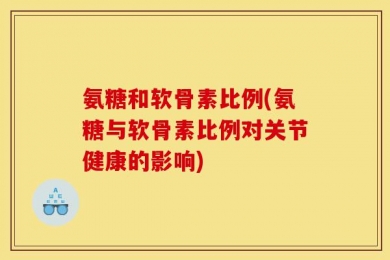 氨糖和软骨素比例(氨糖与软骨素比例对关节健康的影响)