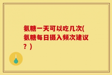 氨糖一天可以吃几次(氨糖每日摄入频次建议？)