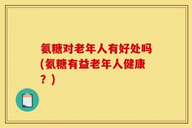 氨糖对老年人有好处吗(氨糖有益老年人健康？)