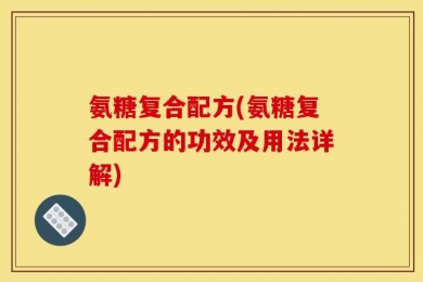 氨糖复合配方(氨糖复合配方的功效及用法详解)