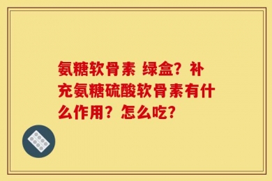 氨糖软骨素 绿盒？补充氨糖硫酸软骨素有什么作用？怎么吃？