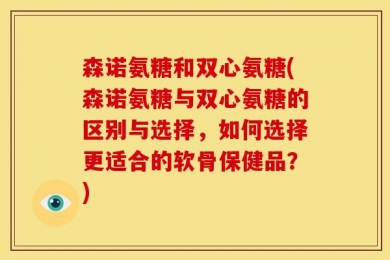 森诺氨糖和双心氨糖(森诺氨糖与双心氨糖的区别与选择，如何选择更适合的软骨保健品？)