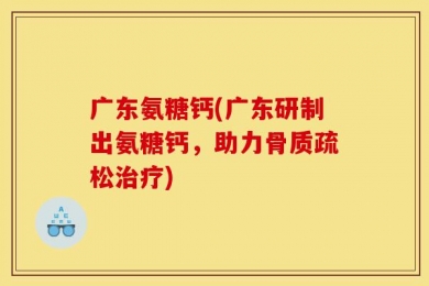 广东氨糖钙(广东研制出氨糖钙，助力骨质疏松治疗)