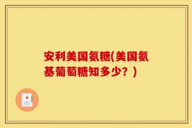 安利美国氨糖(美国氨基葡萄糖知多少？)