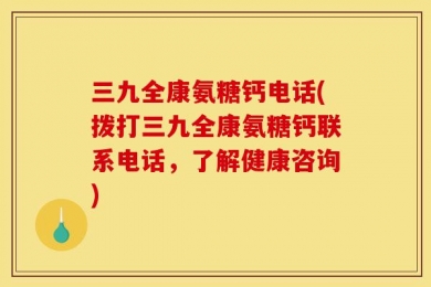 三九全康氨糖钙电话(拨打三九全康氨糖钙联系电话，了解健康咨询)
