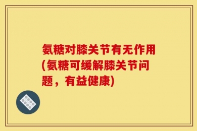 氨糖对膝关节有无作用(氨糖可缓解膝关节问题，有益健康)
