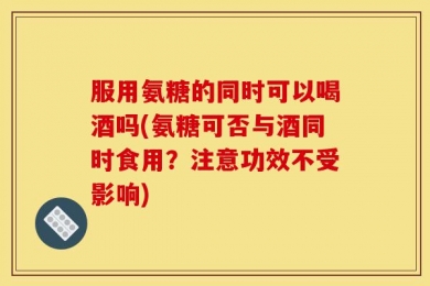 服用氨糖的同时可以喝酒吗(氨糖可否与酒同时食用？注意功效不受影响)
