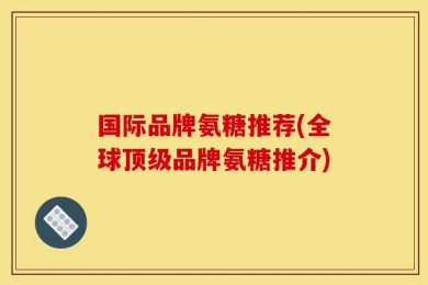 国际品牌氨糖推荐(全球顶级品牌氨糖推介)