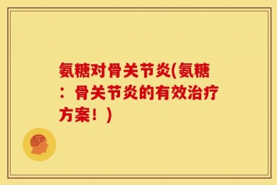 氨糖对骨关节炎(氨糖：骨关节炎的有效治疗方案！)