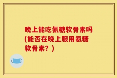 晚上能吃氨糖软骨素吗(能否在晚上服用氨糖软骨素？)