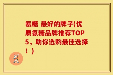 氨糖 最好的牌子(优质氨糖品牌推荐TOP5，助你选购最佳选择！)