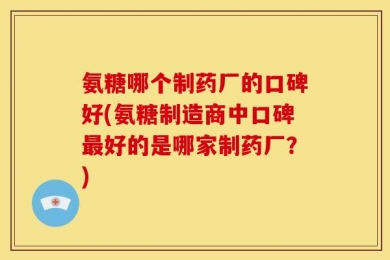 氨糖哪个制药厂的口碑好(氨糖制造商中口碑最好的是哪家制药厂？)