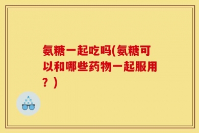 氨糖一起吃吗(氨糖可以和哪些药物一起服用？)