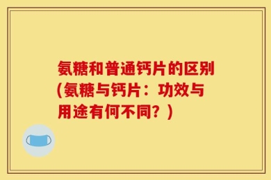 氨糖和普通钙片的区别(氨糖与钙片：功效与用途有何不同？)