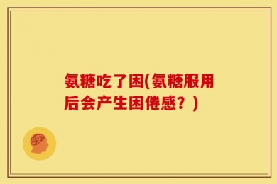 氨糖吃了困(氨糖服用后会产生困倦感？)